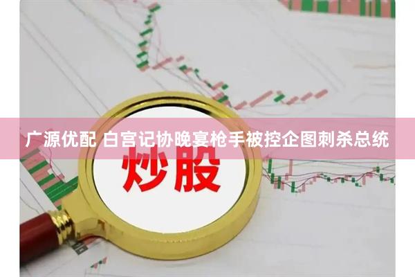 广源优配 白宫记协晚宴枪手被控企图刺杀总统